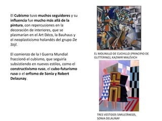El Cubismo tuvo muchos seguidores y su
influencia fue mucho más allá de la
pintura, con repercusiones en la
decoración de interiores, que se
plasmarían en el Art Déco, la Bauhaus y
el neoplasticismo holandés del grupo De
Stijl.
El comienzo de la I Guerra Mundial
fraccionó el cubismo, que seguiría
subsistiendo en nuevos estilos, como el
constructivismo ruso, el cubo-futurismo
ruso o el orfismo de Sonia y Robert
Delaunay.
EL MOLINILLO DE CUCHILLO (PRINCIPIO DE
GLITTERING), KAZIMIR MALÉVICH
TRES VESTIDOS SIMULTÁNEOS,
SONIA DELAUNAY
 