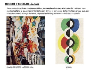 ROBERT Y SONIA DELAUNAY
Creadores del orfismo o cubismo órfico , tendencia colorista y abstracta del cubismo que
exalta el color y la luz, emparentándolos con Orfeo, el personaje de la mitología griega que, por
su sobrehumano manejo de la lira , representa la conjunción de la música y la poesía.
CAMPO DE MARTE, LA TORRE ROJA RITMO
 