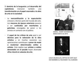 El dominio de la burguesía y el desarrollo del
capitalismo marcaron también una
transformación en el papel reservado a la obra
de arte en la sociedad:
- La mercantilización y la especulación
entraron a formar parte del mundo del arte.
Los mecenas de épocas anteriores pasaron
a ser sustituidos por marchantes y
galeristas, encargados de poner a los
artistas en contacto con el público.
- El papel de los críticos de arte pasó a ser
decisivo para la valoración de la obra
artística y en muchas ocasiones sus
apreciaciones contribuyen a poner de moda
o revalorizar determinados estilos o
artistas. Esto explica que artistas o estilos
denostados en el pasado hayan alcanzado
cifras récord en subastas de arte.
DANIEL- HENRY KAHNWEILER,
MARCHANTE DE ARTE
LOUIS VAUXCELLES, CRÍTICO DE ARTE QUE
DIO NOMBRE AL FAUVISMO Y AL CUBISMO
 