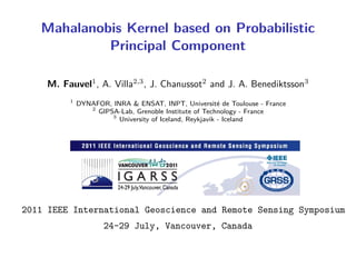 Mahalanobis Kernel based on Probabilistic
            Principal Component

    M. Fauvel1 , A. Villa2,3 , J. Chanussot2 and J. A. Benediktsson3
         1
             DYNAFOR, INRA & ENSAT, INPT, Université de Toulouse - France
                2
                  GIPSA-Lab, Grenoble Institute of Technology - France
                      3
                        University of Iceland, Reykjavik - Iceland




2011 IEEE International Geoscience and Remote Sensing Symposium
                    24-29 July, Vancouver, Canada
 