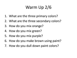 Warm Up 2/6
1.   What are the three primary colors?
2.   What are the three secondary colors?
3.   How do you mix orange?
4.   How do you mix green?
5.   How do you mix purple?
6.   How do you make brown using paint?
7.   How do you dull down paint colors?
 