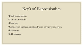 Key’s of Expressionism
◦ Bold, strong colors
◦ Not about realism
◦ Emotion
◦ Connection between artist and work or viewer and work
◦ Distortion
◦ 2-D subjects
 