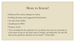 More to Know!
◦ Influenced by society, changes in society.
◦ Swirling, Swaying, and exaggerated brushstrokes.
◦ Art came from within.
◦ All affected by WW1
◦ Trying to shock
◦ “Art is nothing but the expression of our dream; the more we surrender to
it the closer we get to the inner truth of things, our dream-life, the true life
that scorns questions and does not see them.” -Franz Marc
 