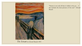 The Scream by Edvard Munch-1893
“Nature is not only all that is visible to the eye… it
also includes the inner pictures of the soul.” -Edvard
Munch
 