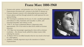 Franz Marc 1880-1960
o German artist ,painter and printmaker one of key figures in German
Expressionist movement and a pioneer in the birth of abstract art
o Constant thematic concern is the relationship between animal and
human spheres and that through animals he could represent his own
spiritual feeling.
o 1911 developed a symbolism for his use of color (ascribed spirituality
and maleness to blue, femininity and sensuality to yellow ,and
terrestrial materiality and violence to red)
o 1936-37, the Nazis condemned Marcas a degenerate artist
approximately 130 of his works be taken from exhibit in German
museums.
o 1913 Marc was increasingly organizing his vision with an abstract
vocabulary – this abstract mode unified his subject matter while
reducing the essence.
o In March 1916 he was killed instantly when he was struck in the head
by a shell splinter.
o establish a critically important step in the transition to Cubism.
Expressionism
 
