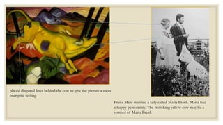 Franz Marc married a lady called Maria Frank. Maria had
a happy personality. The frolicking yellow cow may be a
symbol of Maria Frank
placed diagonal lines behind the cow to give the picture a more
energetic feeling.
 