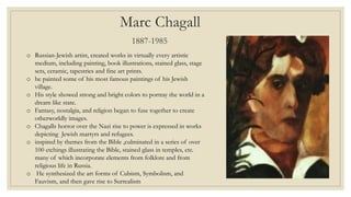 Marc Chagall
1887-1985
o Russian-Jewish artist, created works in virtually every artistic
medium, including painting, book illustrations, stained glass, stage
sets, ceramic, tapestries and fine art prints.
o he painted some of his most famous paintings of his Jewish
village.
o His style showed strong and bright colors to portray the world in a
dream like state.
o Fantasy, nostalgia, and religion began to fuse together to create
otherworldly images.
o Chagalls horror over the Nazi rise to power is expressed in works
depicting Jewish martyrs and refugees.
o inspired by themes from the Bible ,culminated in a series of over
100 etchings illustrating the Bible, stained glass in temples, etc.
many of which incorporate elements from folklore and from
religious life in Russia.
o He synthesized the art forms of Cubism, Symbolism, and
Fauvism, and then gave rise to Surrealism
 
