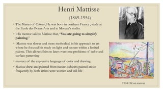 Henri Mattisse
(1869-1954)
◦ The Master of Colour, He was born in northern France , study at
the Ecole des Beaux-Arts and in Moreau’s studio.
◦ His mentor said to Matisse that, “You are going to simplify
painting.”
◦ Matisse was slower and more methodical in his approach to art
where he focused his study on light and texture within a limited
palette. This allowed him to later overcome problems of color and
surface patterning
◦ mastery of the expressive language of color and drawing
◦ Matisse drew and painted from nature, subjects painted most
frequently by both artists were women and still life
1904 Oil on canvas
 