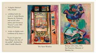 Woman with a Hat, 1905.
San Francisco Museum of
Modern Art
o it depicts Matisse's
wife, Amelie
o exhibited with the
work of André Derain,
Maurice de Vlaminck,
and several other
artists, now known as
"Fauves" at the 1905
Salon d'Automne
o works on display were
condemn ed by many—
"A pot of paint has
been flung in the face of
the public", declared the
critic Camille Mauclair
The Open Window.
 