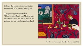 The Dessert: Harmony in Red (The Red Room) (1908)
follows the Impressionism with the
overall lack of a central focal point.
The painting was ordered as
"Harmony in Blue," but Matisse was
dissatisfied with the result, and so he
painted it over with his preferred red
 