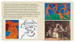 inspired by a similar illusion in Michelangelo's Last Judgment,
again in the Sistine Chapel and first revealed on EPPH, Matisse's
self-caricature in Dance II is drawn like the ones he so often
added to postcards and letters home (right). The figure's fertile
breasts become his glasses while the contour of her rib-cage
becomes the artist's nose, its length determined by the shaded fold
of skin below her ribs. Matisse, though, could define his face with
glasses and beard alone, the latter here conveyed by the curved
lines of her voluminous abdomen
 