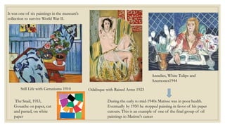 It was one of six paintings in the museum's
collection to survive World War II.
Still Life with Geraniums 1910 Odalisque with Raised Arms 1923
Annelies, White Tulips and
Anemones1944
During the early to mid-1940s Matisse was in poor health.
Eventually by 1950 he stopped painting in favor of his paper
cutouts. This is an example of one of the final group of oil
paintings in Matisse's career
The Snail, 1953,
Gouache on paper, cut
and pasted, on white
paper
 