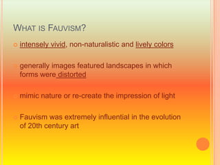 What is Fauvism?intensely vivid, non-naturalistic and lively colorsgenerally images featured landscapes in which forms were distortedmimic nature or re-create the impression of lightFauvism was extremely influential in the evolution of 20th century art 