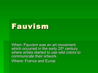 Fauvism  When: Fauvism was an art movement which occurred in the early 20 th  century where artists started to use wild colors to communicate their artwork. Where: France and Europ 