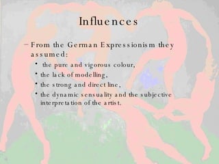 Influences From the German Expressionism they assumed : the pure and vigorous colour,  the lack of modelling,  the strong and direct line,  the dynamic sensuality and the subjective interpretation of the artist.  