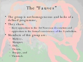 The “Fauves” The group is not homogeneous and lacks of a defined programme, They share   their opposition to the Art Nouveau decoration and opposition to  the formal consistence of the Symbolism.  Members of this group are : Matisse, Marquet, Dufy, Derain, Braque, and  Vlaminck.  