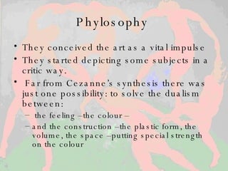Phylosophy  T hey conceived the art as a vital impulse T hey started depicting some subjects in a critic way. Far from Cezanne’s synthesis there was just one possibility: to solve the dualism between : the feeling –the colour – and the construction –the plastic form, the volume, the space –putting special strength on the colour 
