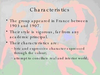 Characteristics The group appeared in France between 1903 and 1907.  Their style is vigorous, far from any academic principal.  Their characteristics are:  lyric and expressive character expressed through the colour;  attempt to conciliate real and interior world;  