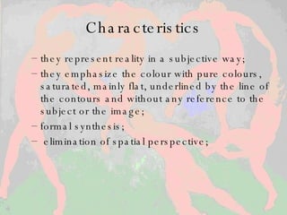 Characteristics they represent reality in a subjective way;  they emphasize the colour with pure colours, saturated, mainly flat, underlined by the line of the contours and without any reference to the subject or the image;  formal synthesis; elimination of spatial perspective;  