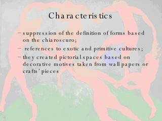 Characteristics suppression of the definition of forms based on the chiaroscuro; references to exotic and primitive cultures;  they created pictorial spaces based on decorative motives taken from wall papers or crafts’ pieces 