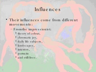 Influences Their influences come from different movements:  From the impressionist : theory of colour,  chromatic joy,  daily life subjects,  landscapes,  interiors,  portraits  and still-lives.  