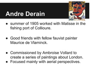 Andre Derain
● summer of 1905 worked with Matisse in the
  fishing port of Collioure.

● Good friends with fellow fauvist painter
  Maurice de Vlaminck.

● Commissioned by Ambroise Vollard to
  create a series of paintings about London.
● Focused mainly with aerial perspectives.
 