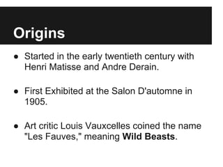 Origins
● Started in the early twentieth century with
  Henri Matisse and Andre Derain.

● First Exhibited at the Salon D'automne in
  1905.

● Art critic Louis Vauxcelles coined the name
  "Les Fauves," meaning Wild Beasts.
 