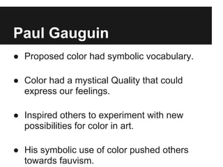 Paul Gauguin
● Proposed color had symbolic vocabulary.

● Color had a mystical Quality that could
  express our feelings.

● Inspired others to experiment with new
  possibilities for color in art.

● His symbolic use of color pushed others
  towards fauvism.
 
