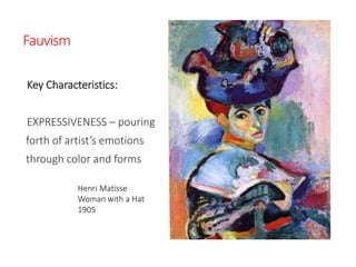 Fauvism
Key Characteristics:
EXPRESSIVENESS – pouring
forth of artist’s emotions
through color and forms
Henri Matisse
Woman with a Hat
1905
 