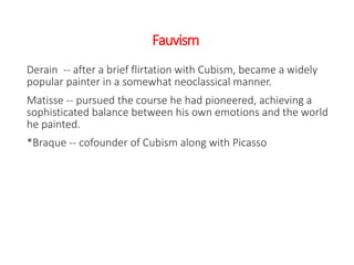 Fauvism
Derain -- after a brief flirtation with Cubism, became a widely
popular painter in a somewhat neoclassical manner.
Matisse -- pursued the course he had pioneered, achieving a
sophisticated balance between his own emotions and the world
he painted.
*Braque -- cofounder of Cubism along with Picasso
 