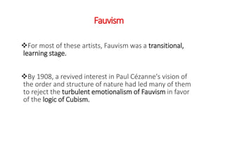 Fauvism
For most of these artists, Fauvism was a transitional,
learning stage.
By 1908, a revived interest in Paul Cézanne's vision of
the order and structure of nature had led many of them
to reject the turbulent emotionalism of Fauvism in favor
of the logic of Cubism.
 