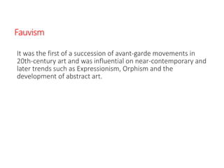 Fauvism
It was the first of a succession of avant-garde movements in
20th-century art and was influential on near-contemporary and
later trends such as Expressionism, Orphism and the
development of abstract art.
 