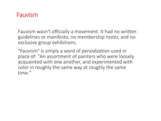 Fauvism
Fauvism wasn't officially a movement. It had no written
guidelines or manifesto, no membership roster, and no
exclusive group exhibitions.
"Fauvism" is simply a word of periodization used in
place of: "An assortment of painters who were loosely
acquainted with one another, and experimented with
color in roughly the same way at roughly the same
time."
 