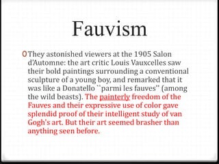 Fauvism
0They astonished viewers at the 1905 Salon
d'Automne: the art critic Louis Vauxcelles saw
their bold paintings surrounding a conventional
sculpture of a young boy, and remarked that it
was like a Donatello ``parmi les fauves'' (among
the wild beasts). The painterly freedom of the
Fauves and their expressive use of color gave
splendid proof of their intelligent study of van
Gogh's art. But their art seemed brasher than
anything seen before.
 