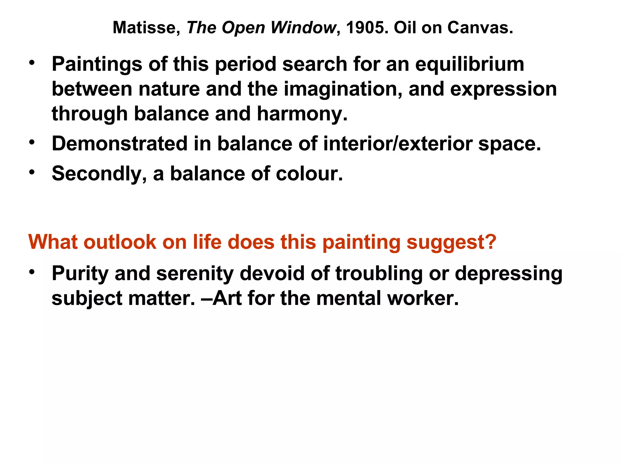 Paintings of this period search for an equilibrium between nature and the imagination, and expression through balance and harmony. Demonstrated in balance of interior/exterior space. Secondly, a balance of colour. What outlook on life does this painting suggest?   Purity and serenity devoid of troubling or depressing subject matter. –Art for the mental worker. Matisse,  The Open Window , 1905. Oil on Canvas. 