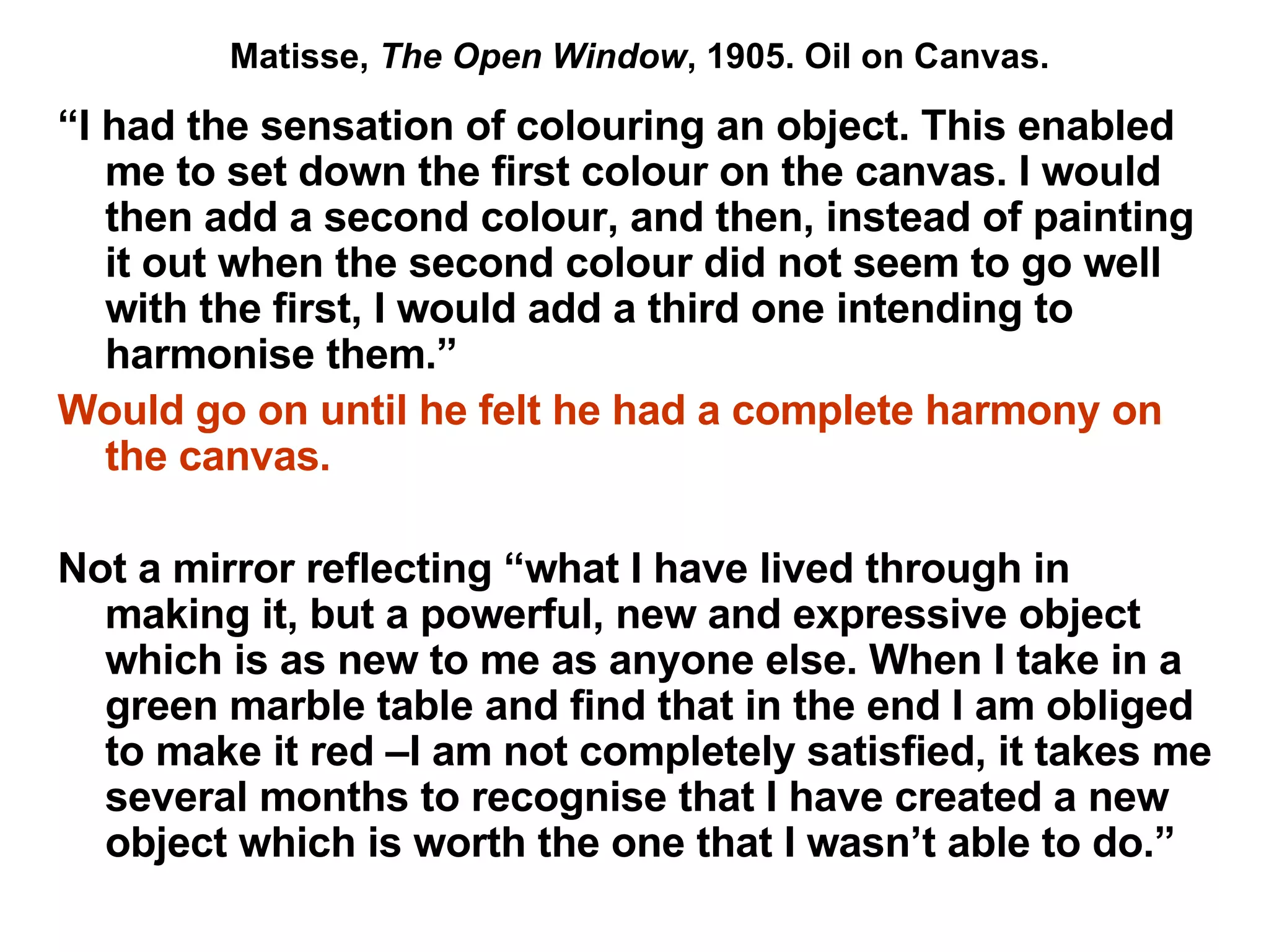 “ I had the sensation of colouring an object. This enabled me to set down the first colour on the canvas. I would then add a second colour, and then, instead of painting it out when the second colour did not seem to go well with the first, I would add a third one intending to harmonise them.” Would go on until he felt he had a complete harmony on the canvas. Not a mirror reflecting “what I have lived through in making it, but a powerful, new and expressive object which is as new to me as anyone else. When I take in a green marble table and find that in the end I am obliged to make it red –I am not completely satisfied, it takes me several months to recognise that I have created a new object which is worth the one that I wasn’t able to do.”  Matisse,  The Open Window , 1905. Oil on Canvas. 