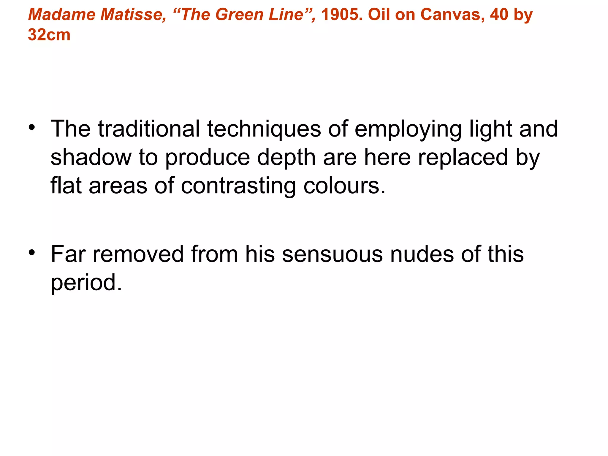 The traditional techniques of employing light and shadow to produce depth are here replaced by flat areas of contrasting colours. Far removed from his sensuous nudes of this period. Madame Matisse, “The Green Line”,  1905. Oil on Canvas, 40 by 32cm 