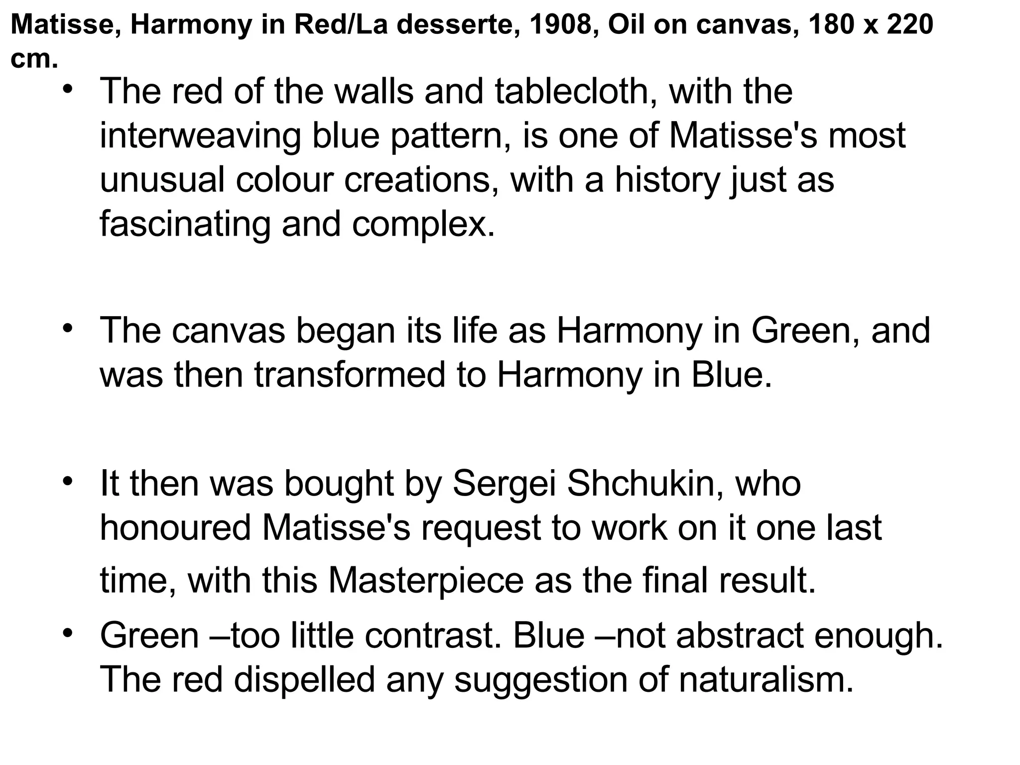 The red of the walls and tablecloth, with the interweaving blue pattern, is one of Matisse's most unusual colour creations, with a history just as fascinating and complex.  The canvas began its life as Harmony in Green, and was then transformed to Harmony in Blue.  It then was bought by Sergei Shchukin, who honoured Matisse's request to work on it one last time, with this Masterpiece as the final result.   Green –too little contrast. Blue –not abstract enough. The red dispelled any suggestion of naturalism. Matisse, Harmony in Red/La desserte, 1908, Oil on canvas, 180 x 220 cm. 