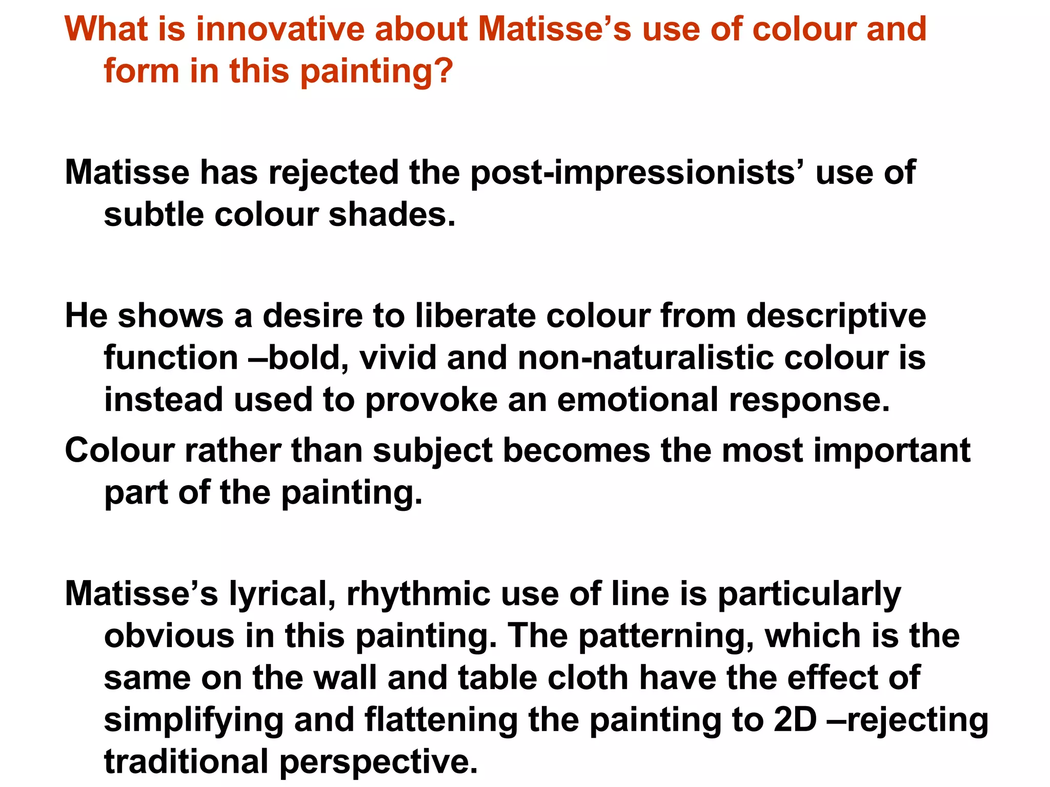 What is innovative about Matisse’s use of colour and form in this painting? Matisse has rejected the post-impressionists’ use of subtle colour shades.  He shows a desire to liberate colour from descriptive function –bold, vivid and non-naturalistic colour is instead used to provoke an emotional response. Colour rather than subject becomes the most important part of the painting. Matisse’s lyrical, rhythmic use of line is particularly obvious in this painting. The patterning, which is the same on the wall and table cloth have the effect of simplifying and flattening the painting to 2D –rejecting traditional perspective. 