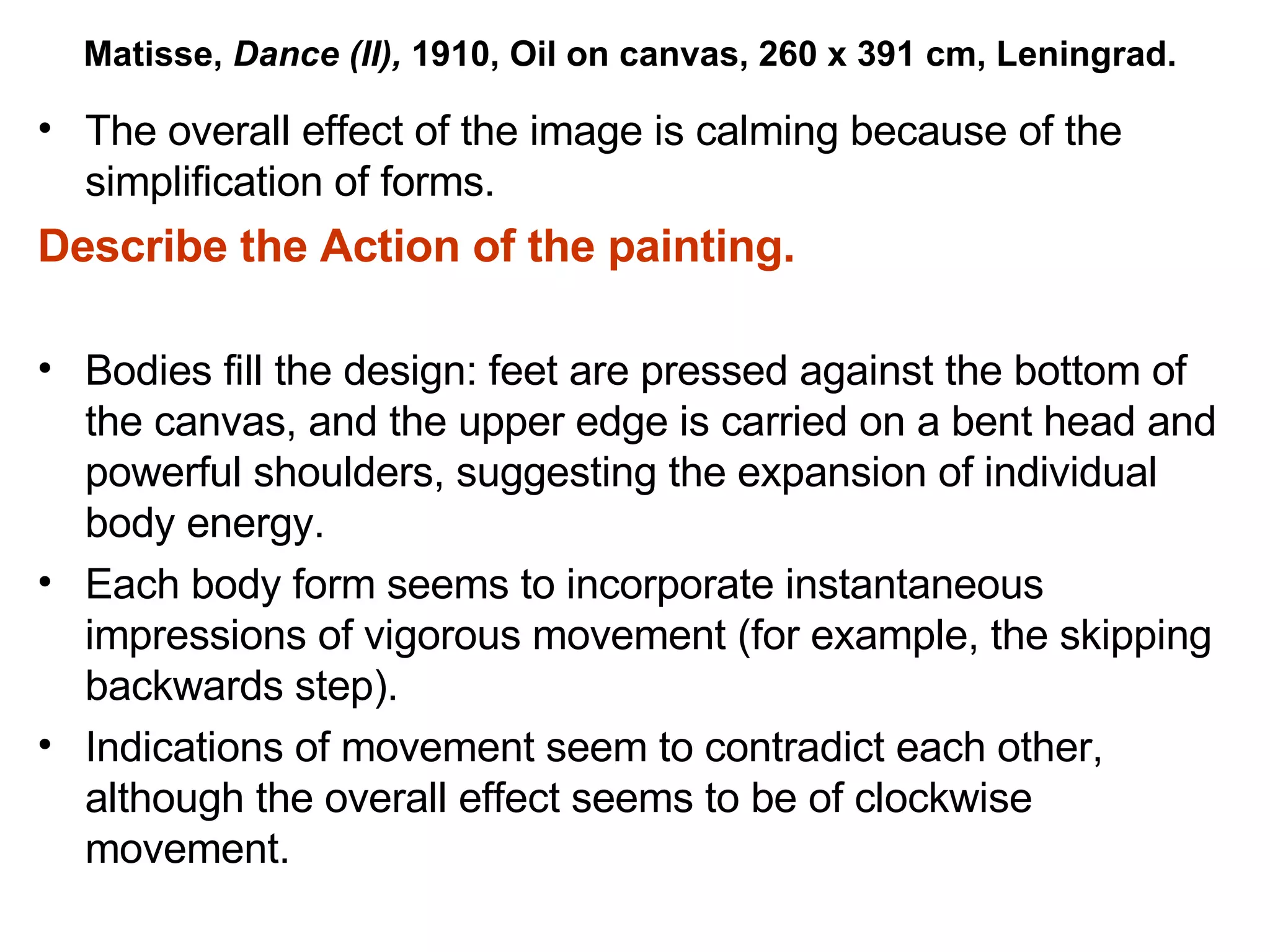 The overall effect of the image is calming because of the simplification of forms. Describe the Action of the painting. Bodies fill the design: feet are pressed against the bottom of the canvas, and the upper edge is carried on a bent head and powerful shoulders, suggesting the expansion of individual body energy. Each body form seems to incorporate instantaneous impressions of vigorous movement (for example, the skipping backwards step). Indications of movement seem to contradict each other, although the overall effect seems to be of clockwise movement. Matisse,  Dance (II),  1910, Oil on canvas, 260 x 391 cm, Leningrad. 