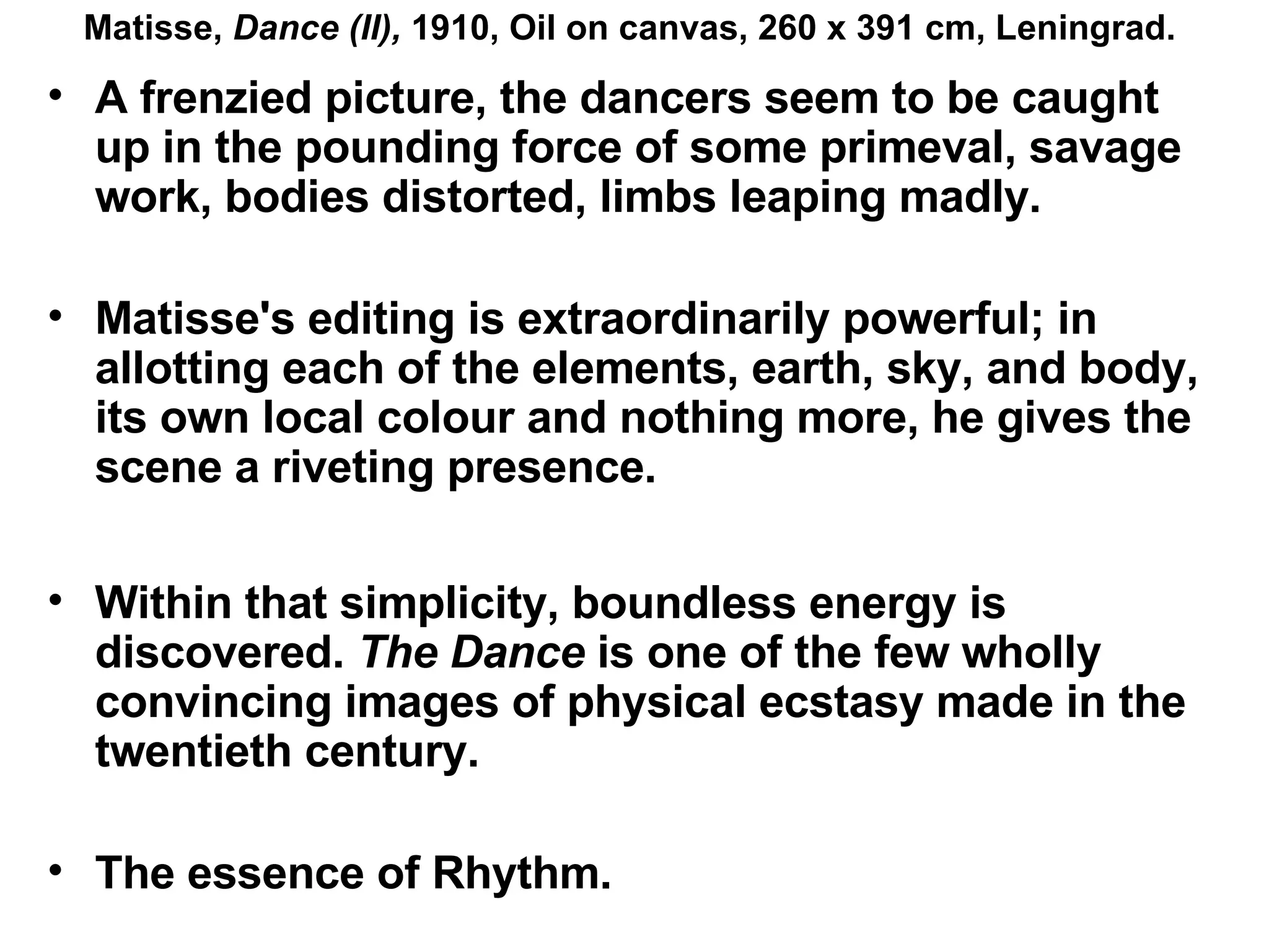 A frenzied picture, the dancers seem to be caught up in the pounding force of some primeval, savage work, bodies distorted, limbs leaping madly. Matisse's editing is extraordinarily powerful; in allotting each of the elements, earth, sky, and body, its own local colour and nothing more, he gives the scene a riveting presence. Within that simplicity, boundless energy is discovered.  The Dance  is one of the few wholly convincing images of physical ecstasy made in the twentieth century.   The essence of Rhythm. Matisse,  Dance (II),  1910, Oil on canvas, 260 x 391 cm, Leningrad. 