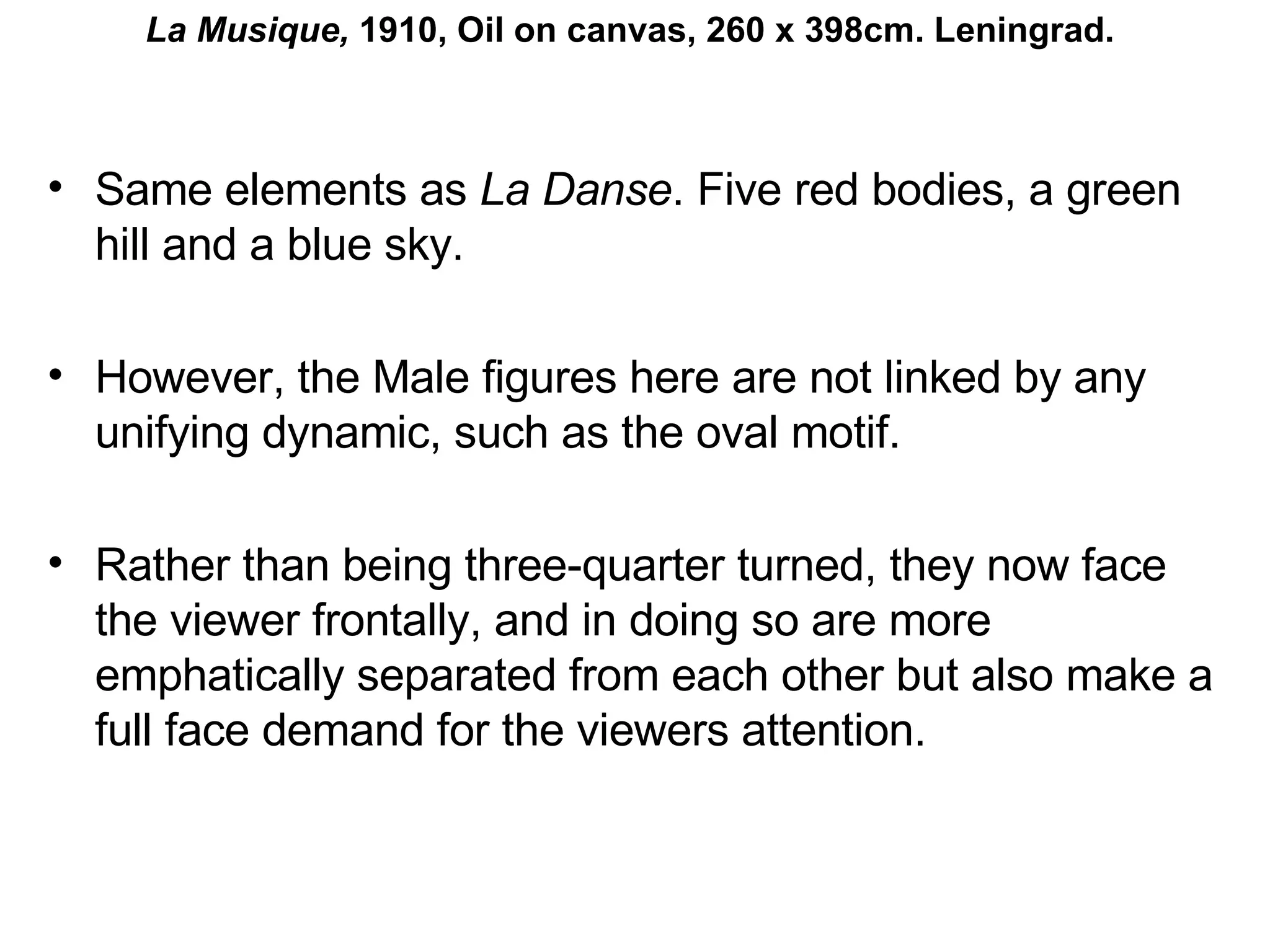 Same elements as  La Danse . Five red bodies, a green hill and a blue sky. However, the Male figures here are not linked by any unifying dynamic, such as the oval motif. Rather than being three-quarter turned, they now face the viewer frontally, and in doing so are more emphatically separated from each other but also make a full face demand for the viewers attention.  La Musique,  1910, Oil on canvas, 260 x 398cm. Leningrad. 