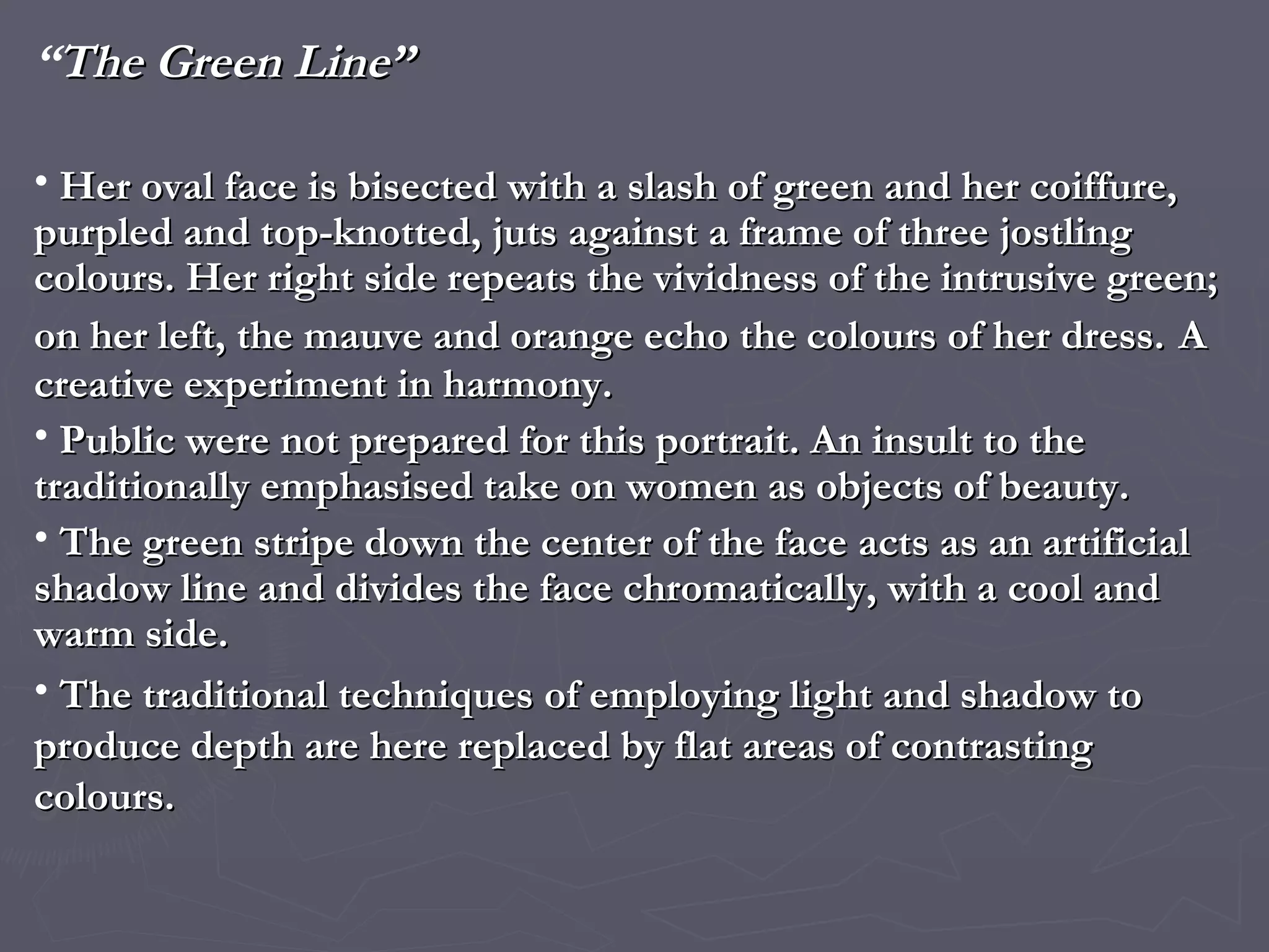 “ The Green Line” Her oval face is bisected with a slash of green and her coiffure, purpled and top-knotted, juts against a frame of three jostling colours. Her right side repeats the vividness of the intrusive green; on her left, the mauve and orange echo the colours of her dress.   A creative experiment in harmony. Public were not prepared for this portrait. An insult to the traditionally emphasised take on women as objects of beauty. The green stripe down the center of the face acts as an artificial shadow line and divides the face chromatically, with a cool and warm side. The traditional techniques of employing light and shadow to produce depth are here replaced by flat areas of contrasting colours. 