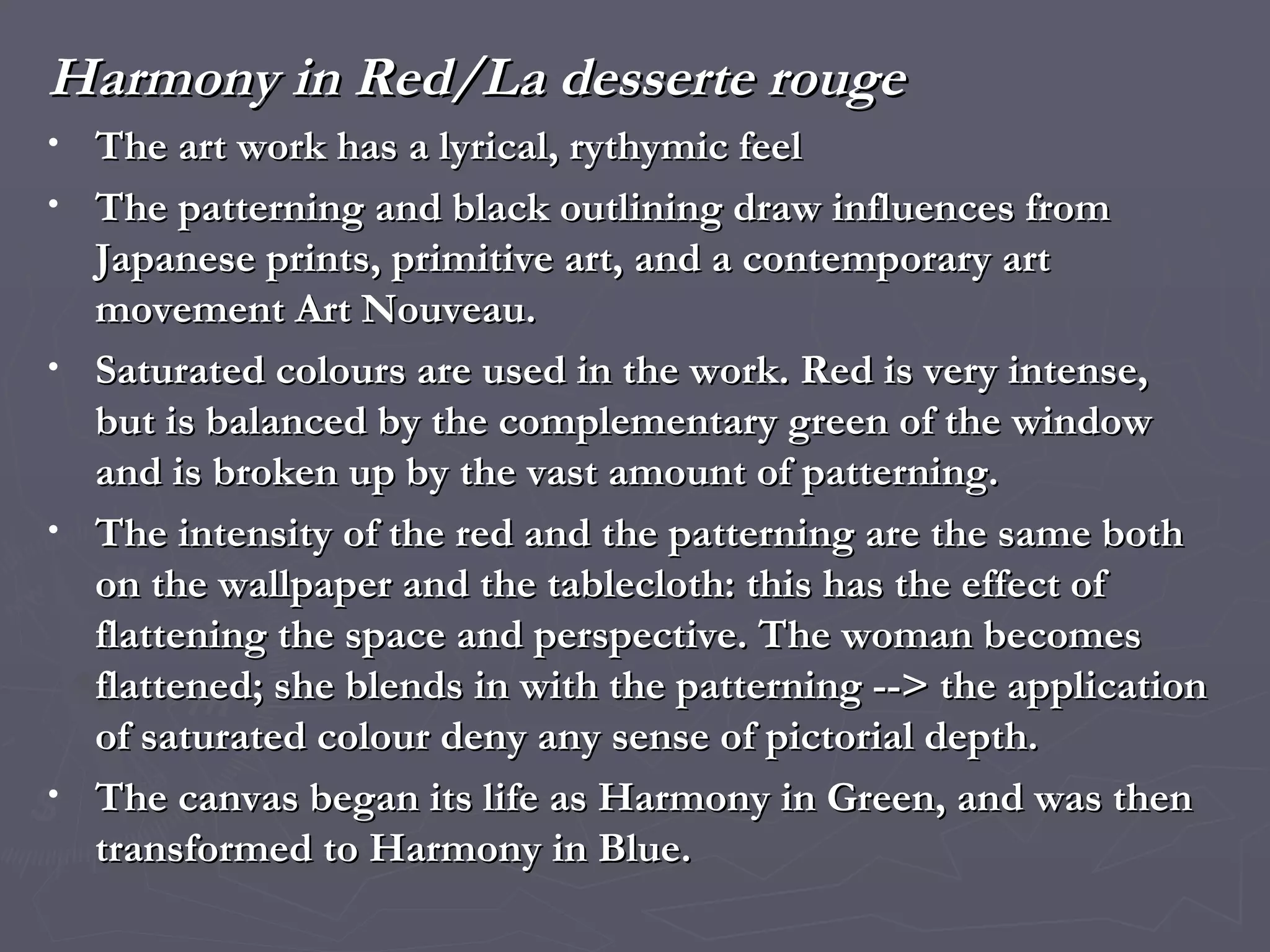 Harmony in Red/La desserte rouge The art work has a lyrical, rythymic feel  The patterning and black outlining draw influences from Japanese prints, primitive art, and a contemporary art movement Art Nouveau. Saturated colours are used in the work. Red is very intense, but is balanced by the complementary green of the window and is broken up by the vast amount of patterning. The intensity of the red and the patterning are the same both on the wallpaper and the tablecloth: this has the effect of flattening the space and perspective. The woman becomes flattened; she blends in with the patterning --> the application of saturated colour deny any sense of pictorial depth. The canvas began its life as Harmony in Green, and was then transformed to Harmony in Blue.  
