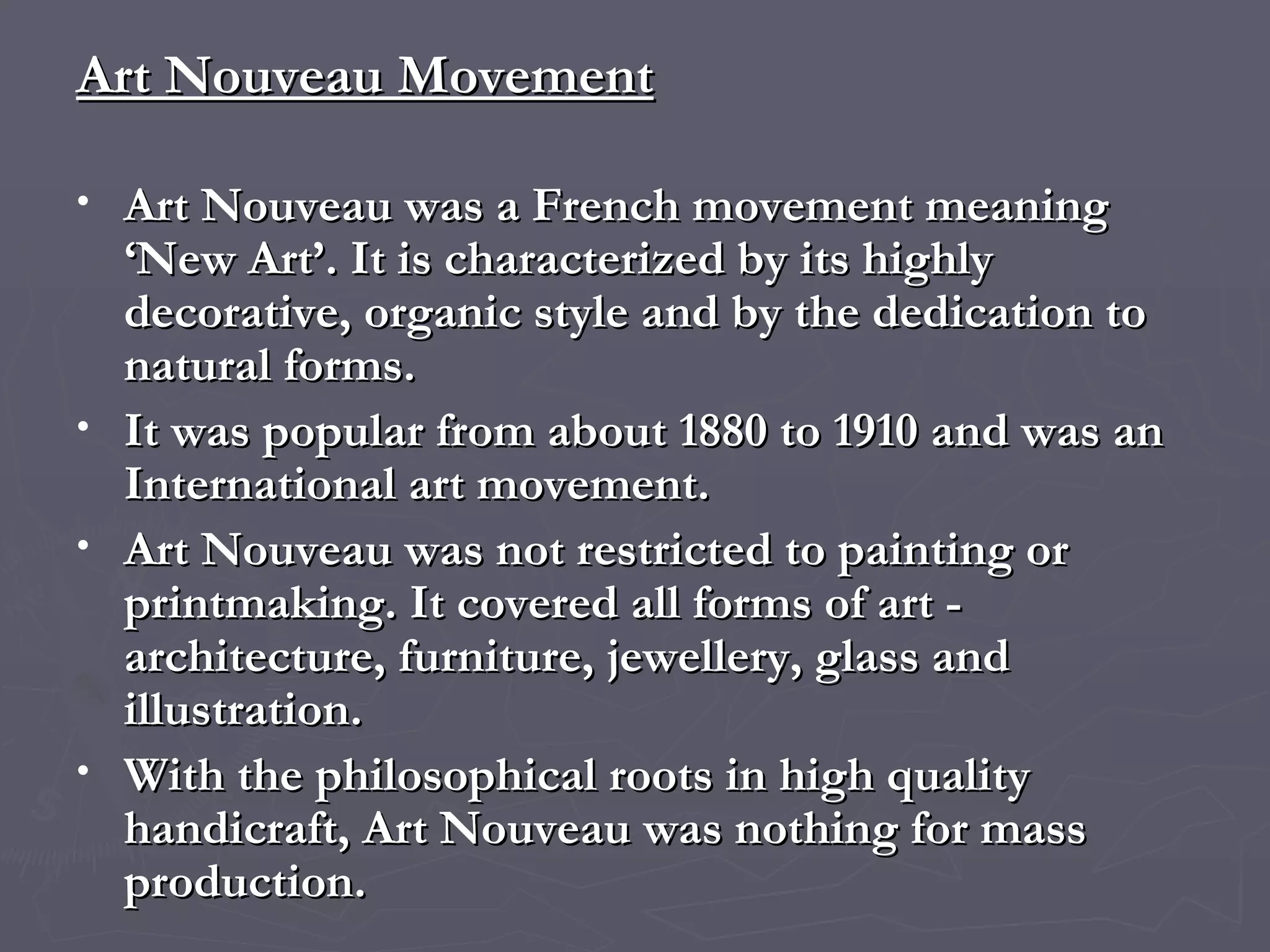 Art Nouveau Movement Art Nouveau was a French movement meaning ‘New Art’. It is characterized by its highly decorative, organic style and by the dedication to natural forms.  It was popular from about 1880 to 1910 and was an International art movement.  Art Nouveau was not restricted to painting or printmaking. It covered all forms of art - architecture, furniture, jewellery, glass and illustration. With the philosophical roots in high quality handicraft, Art Nouveau was nothing for mass production.  
