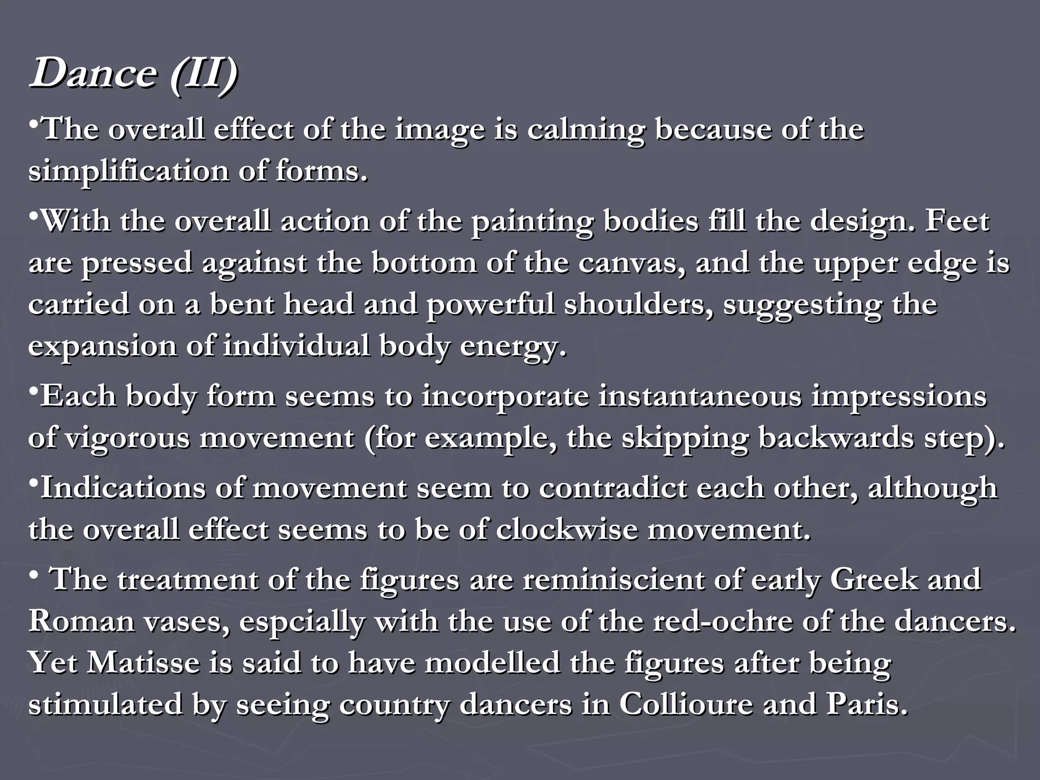 Dance (II) The overall effect of the image is calming because of the simplification of forms. With the overall action of the painting bodies fill the design. Feet are pressed against the bottom of the canvas, and the upper edge is carried on a bent head and powerful shoulders, suggesting the expansion of individual body energy. Each body form seems to incorporate instantaneous impressions of vigorous movement (for example, the skipping backwards step). Indications of movement seem to contradict each other, although the overall effect seems to be of clockwise movement. The treatment of the figures are reminiscient of early Greek and Roman vases, espcially with the use of the red-ochre of the dancers.  Yet Matisse is said to have modelled the figures after being stimulated by seeing country dancers in Collioure and Paris. 