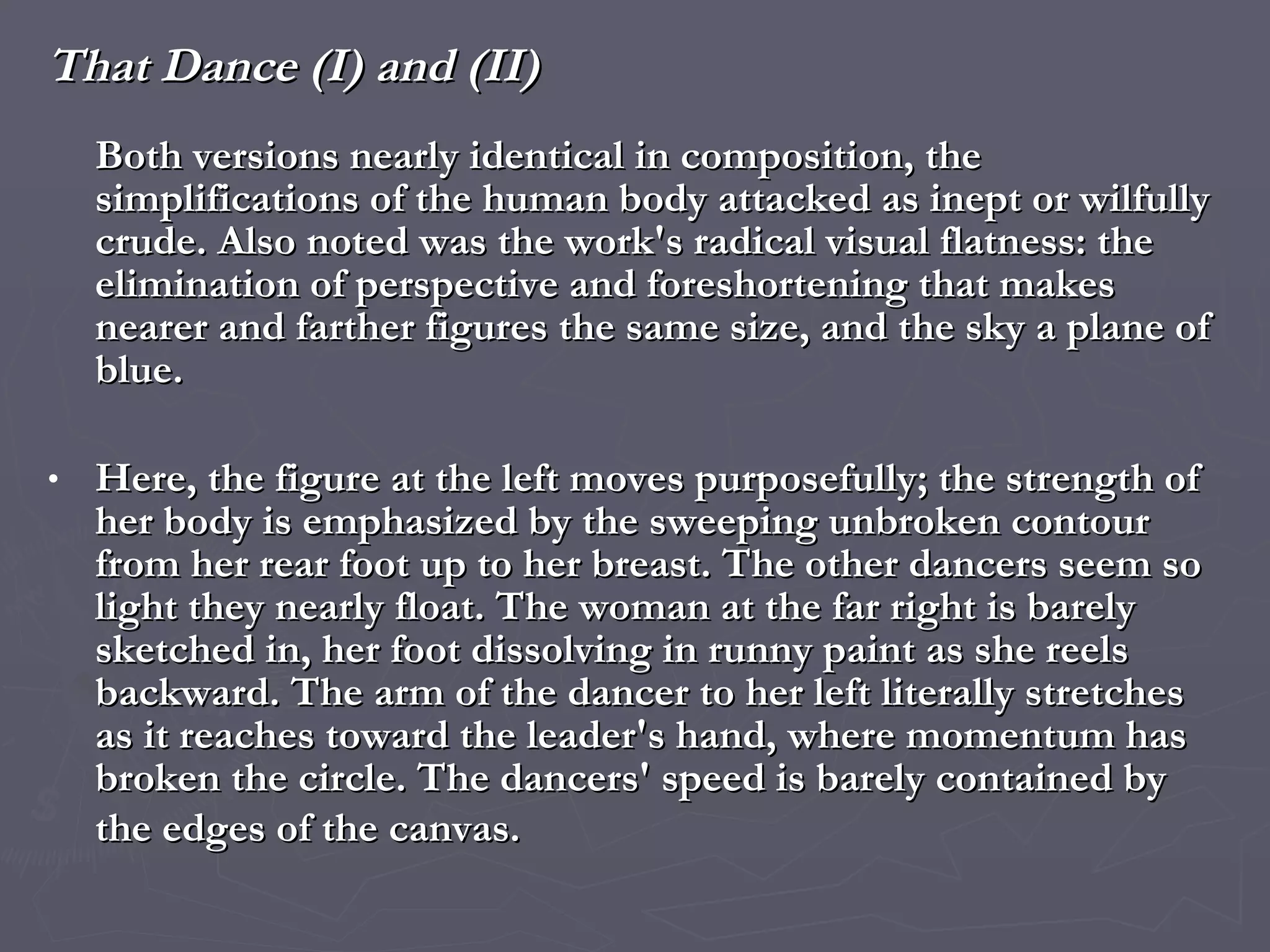That Dance (I) and (II) Both versions nearly identical in composition, the simplifications of the human body attacked as inept or wilfully crude. Also noted was the work's radical visual flatness: the elimination of perspective and foreshortening that makes nearer and farther figures the same size, and the sky a plane of blue.  Here, the figure at the left moves purposefully; the strength of her body is emphasized by the sweeping unbroken contour from her rear foot up to her breast. The other dancers seem so light they nearly float. The woman at the far right is barely sketched in, her foot dissolving in runny paint as she reels backward. The arm of the dancer to her left literally stretches as it reaches toward the leader's hand, where momentum has broken the circle. The dancers' speed is barely contained by the edges of the canvas.   