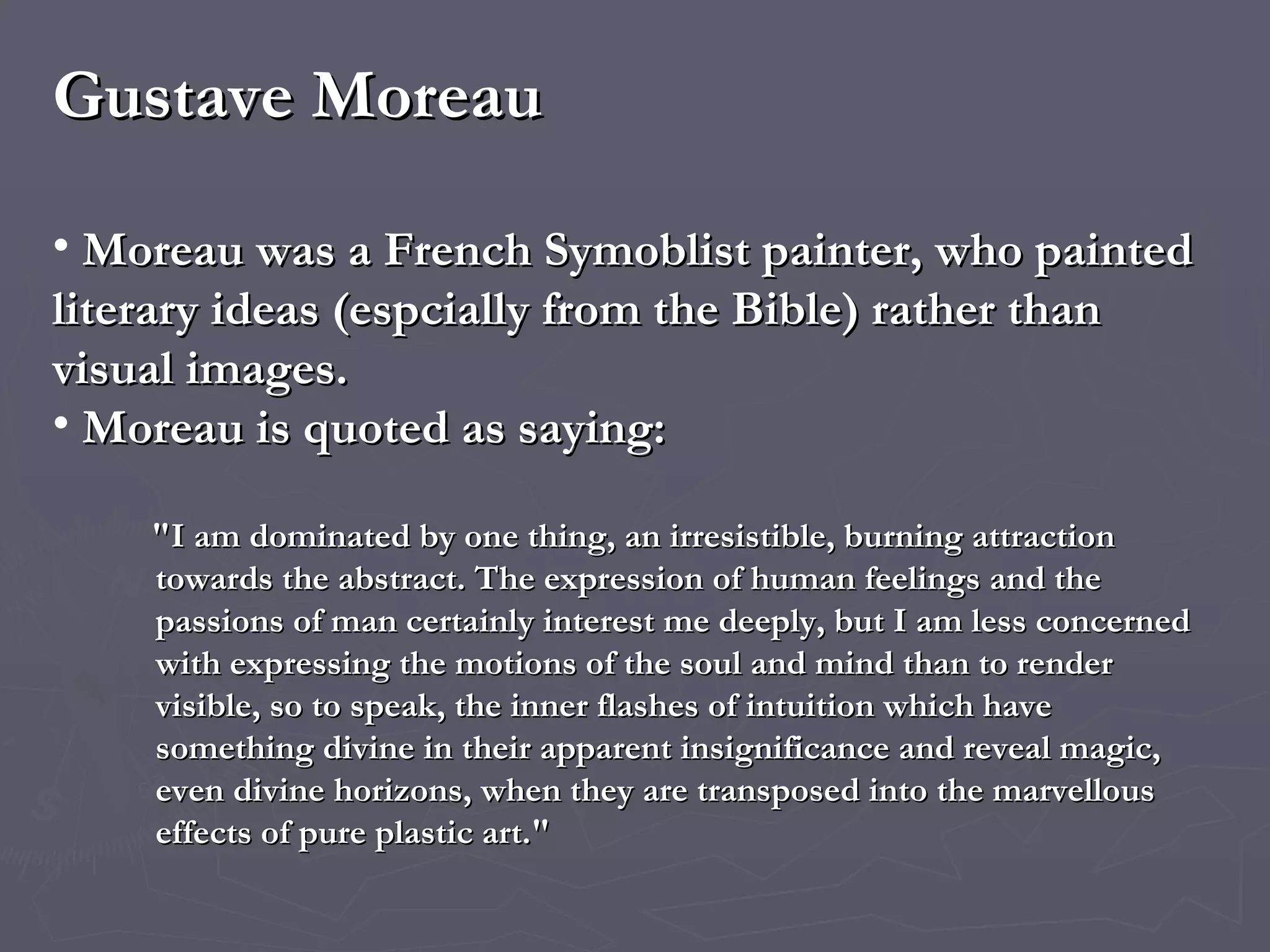 Gustave Moreau Moreau was a French Symoblist painter, who  painted literary ideas (espcially from the Bible) rather than visual images. Moreau is quoted as saying: "I am dominated by one thing, an irresistible, burning attraction towards the abstract. The expression of human feelings and the passions of man certainly interest me deeply, but I am less concerned with expressing the motions of the soul and mind than to render visible, so to speak, the inner flashes of intuition which have something divine in their apparent insignificance and reveal magic, even divine horizons, when they are transposed into the marvellous effects of pure plastic art." 