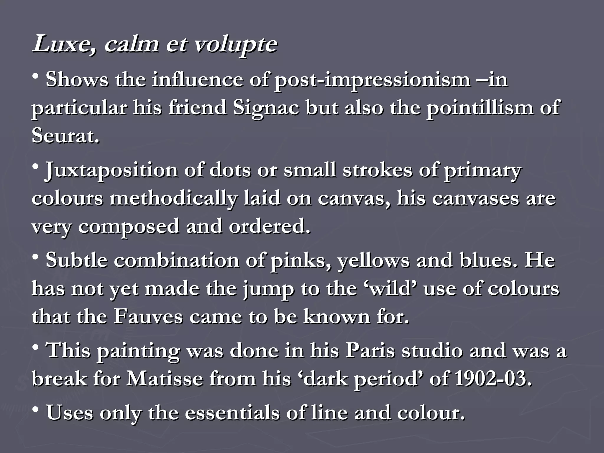 Luxe, calm et volupte Shows the influence of post-impressionism –in particular his friend Signac but also the pointillism of Seurat.  Juxtaposition of dots or small strokes of primary colours methodically laid on canvas, his canvases are very composed and ordered. Subtle combination of pinks, yellows and blues. He has not yet made the jump to the ‘wild’ use of colours that the Fauves came to be known for. This painting was done in his Paris studio and was a break for Matisse from his ‘dark period’ of 1902-03. Uses only the essentials of line and colour. 