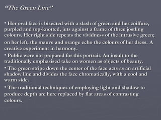 “ The Green Line” Her oval face is bisected with a slash of green and her coiffure, purpled and top-knotted, juts against a frame of three jostling colours. Her right side repeats the vividness of the intrusive green; on her left, the mauve and orange echo the colours of her dress.   A creative experiment in harmony. Public were not prepared for this portrait. An insult to the traditionally emphasised take on women as objects of beauty. The green stripe down the center of the face acts as an artificial shadow line and divides the face chromatically, with a cool and warm side. The traditional techniques of employing light and shadow to produce depth are here replaced by flat areas of contrasting colours. 